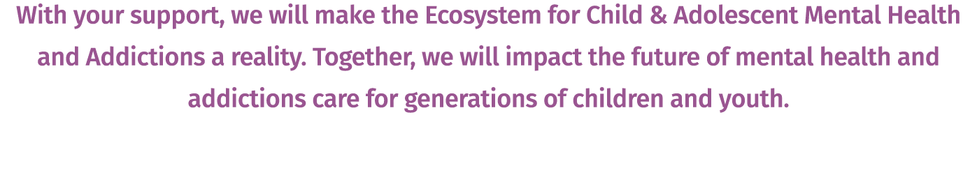 With your support, we will make the Ecosystem for Child & Adolescent Mental Health and Addictions a reality. Together...